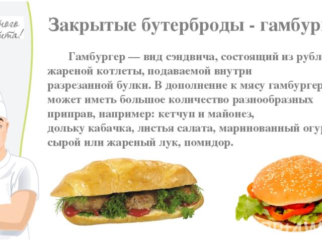 Закрытые бутерброды - гамбургер Гамбургер — вид сэндвича, состоящий из рубленой жареной котлеты, подаваемой внутри разрезанной булки. В дополнение к мясу гамбургер может иметь большое количество разнообразных приправ, например: кетчуп и майонез, дол…