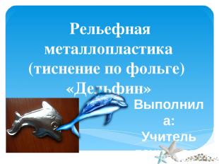 Рельефная металлопластика (тиснение по фольге) «Дельфин» Выполнила: Учитель техн