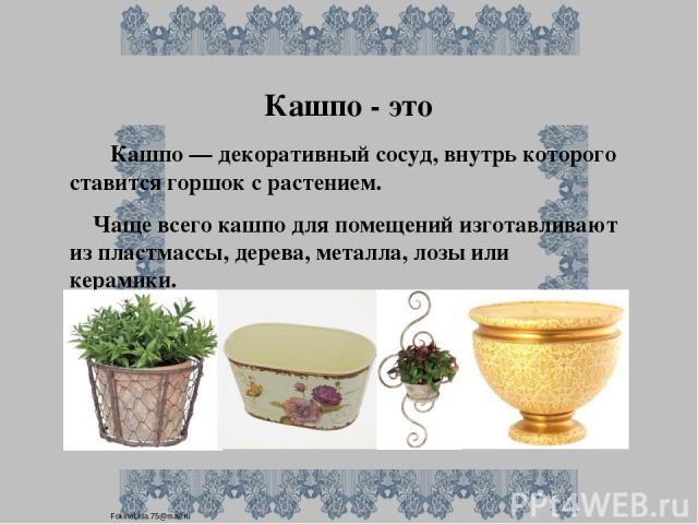 Кашпо - это Кашпо — декоративный сосуд, внутрь которого ставится горшок с растением. Чаще всего кашпо для помещений изготавливают из пластмассы, дерева, металла, лозы или керамики. FokinaLida.75@mail.ru