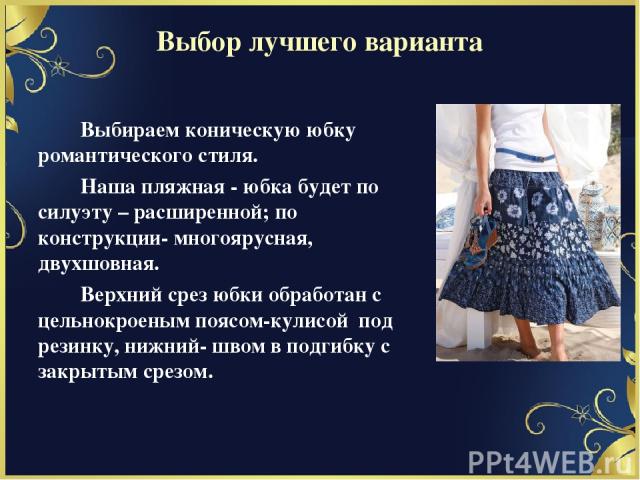 Выбор лучшего варианта Выбираем коническую юбку романтического стиля. Наша пляжная - юбка будет по силуэту – расширенной; по конструкции- многоярусная, двухшовная. Верхний срез юбки обработан с цельнокроеным поясом-кулисой под резинку, нижний- швом …