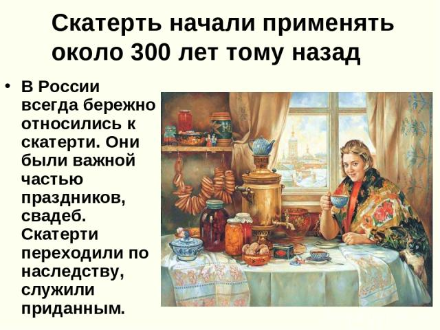 Скатерть начали применять около 300 лет тому назад В России всегда бережно относились к скатерти. Они были важной частью праздников, свадеб. Скатерти переходили по наследству, служили приданным.