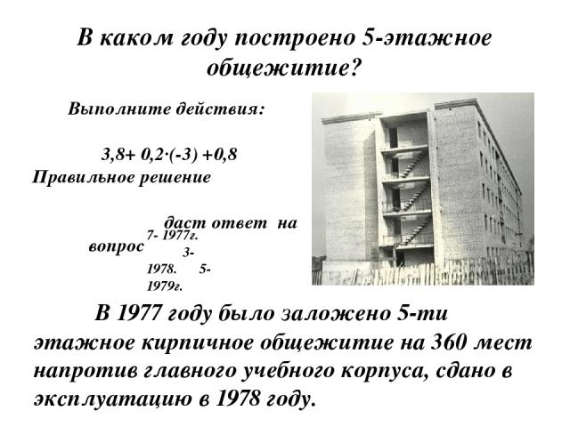 В каком году построено 5-этажное общежитие?          В 1977 году было заложено 5-ти этажное кирпичное общежитие на 360 мест напротив главного учебного корпуса, сдано в эксплуатацию в 1978 году. Выполните действия: 3,8+ 0,2∙(-3) +0,8 Правильное решен…