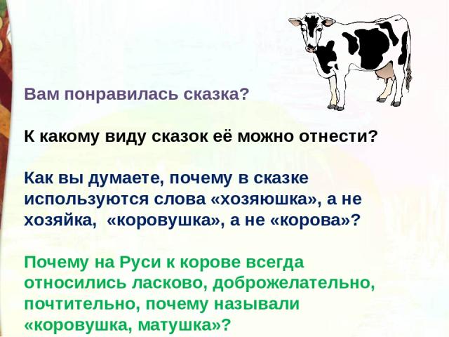 Вам понравилась сказка? К какому виду сказок её можно отнести?    Как вы думаете, почему в сказке используются слова «хозяюшка», а не хозяйка,  «коровушка», а не «корова»? Почему на Руси к корове всегда относились ласково, доброжелательно, почтитель…