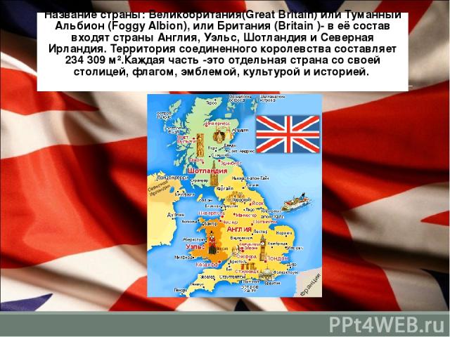 Название страны: Великобритания(Great Britain) или Туманный Альбион (Foggy Albion), или Британия (Britain )- в её состав входят страны Англия, Уэльс, Шотландия и Северная Ирландия. Территория соединенного королевства составляет 234 309 м².Каждая час…