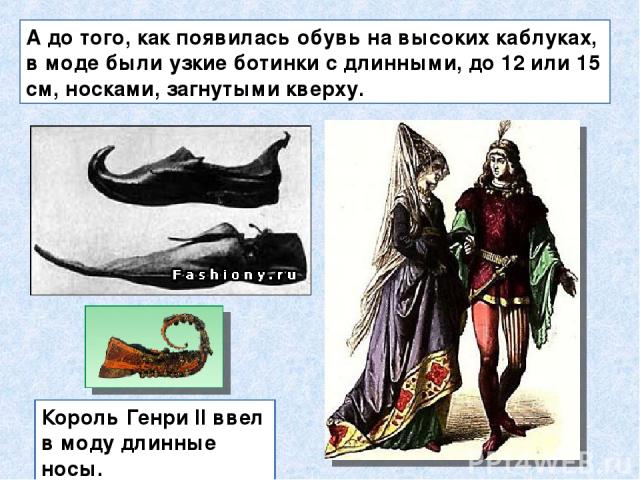 А до того, как появилась обувь на высоких каблуках, в моде были узкие ботинки с длинными, до 12 или 15 см, носками, загнутыми кверху. Король Генри II ввел в моду длинные носы.