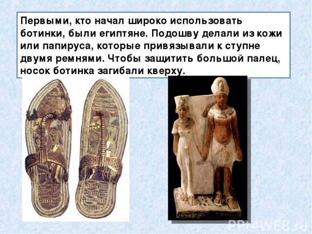 Первыми, кто начал широко использовать ботинки, были египтяне. Подошву делали из кожи или папируса, которые привязывали к ступне двумя ремнями. Чтобы защитить большой палец, носок ботинка загибали кверху.