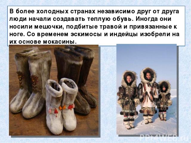 В более холодных странах независимо друг от друга люди начали создавать теплую обувь. Иногда они носили мешочки, подбитые травой и привязанные к ноге. Со временем эскимосы и индейцы изобрели на их основе мокасины.