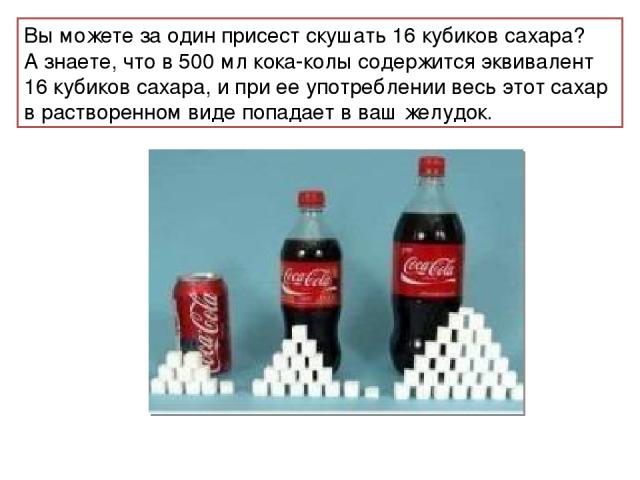 Вы можете за один присест скушать 16 кубиков сахара? А знаете, что в 500 мл кока-колы содержится эквивалент 16 кубиков сахара, и при ее употреблении весь этот сахар в растворенном виде попадает в ваш желудок.