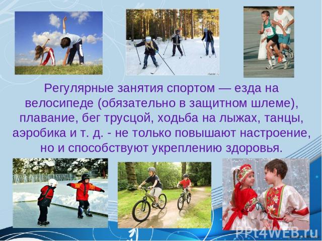 Регулярные занятия спортом ― езда на велосипеде (обязательно в защитном шлеме), плавание, бег трусцой, ходьба на лыжах, танцы, аэробика и т. д. - не только повышают настроение, но и способствуют укреплению здоровья.