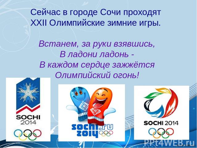 Сейчас в городе Сочи проходят XXII Олимпийские зимние игры. Встанем, за руки взявшись, В ладони ладонь - В каждом сердце зажжётся Олимпийский огонь!
