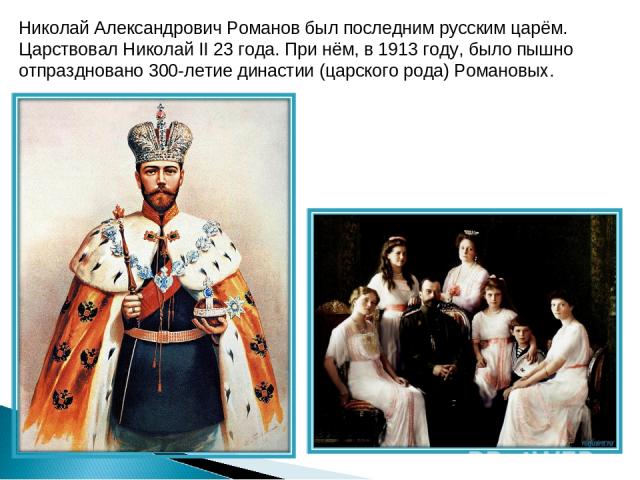 Николай Александрович Романов был последним русским царём. Царствовал Николай II 23 года. При нём, в 1913 году, было пышно отпраздновано 300-летие династии (царского рода) Романовых.
