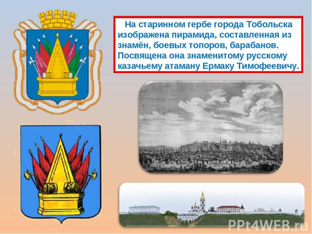 На старинном гербе города Тобольска изображена пирамида, составленная из знамён, боевых топоров, барабанов. Посвящена она знаменитому русскому казачьему атаману Ермаку Тимофеевичу.