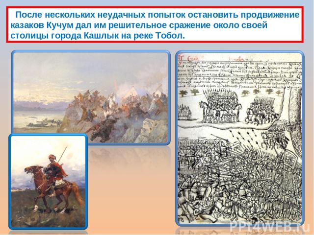 После нескольких неудачных попыток остановить продвижение казаков Кучум дал им решительное сражение около своей столицы города Кашлык на реке Тобол.