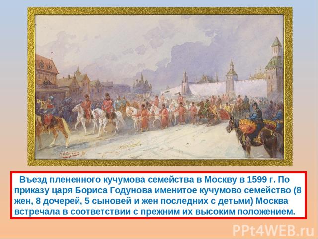 Въезд плененного кучумова семейства в Москву в 1599 г. По приказу царя Бориса Годунова именитое кучумово семейство (8 жен, 8 дочерей, 5 сыновей и жен последних с детьми) Москва встречала в соответствии с прежним их высоким положением.