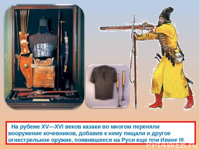 На рубеже XV—XVI веков казаки во многом переняли вооружение кочевников, добавив к нему пищали и другое огнестрельное оружие, появившееся на Руси еще при Иване III.