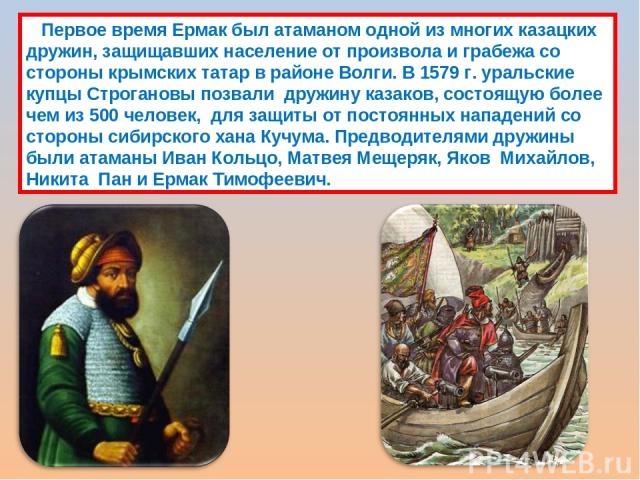 Первое время Ермак был атаманом одной из многих казацких дружин, защищавших население от произвола и грабежа со стороны крымских татар в районе Волги. В 1579 г. уральские купцы Строгановы позвали  дружину казаков, состоящую более чем из 500 человек,…