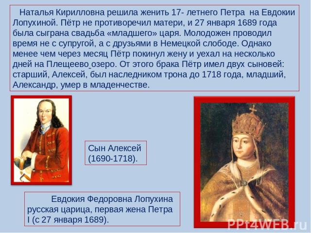 Наталья Кирилловна решила женить 17- летнего Петра на Евдокии Лопухиной. Пётр не противоречил матери, и 27 января 1689 года была сыграна свадьба «младшего» царя. Молодожен проводил время не с супругой, а с друзьями в Немецкой слободе. Однако менее ч…
