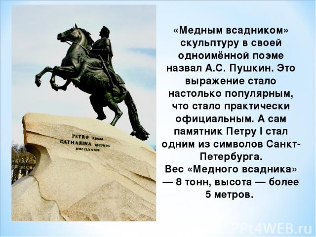 «Медным всадником» скульптуру в своей одноимённой поэме назвал А.С. Пушкин. Это выражение стало настолько популярным, что стало практически официальным. А сам памятник Петру I стал одним из символов Санкт-Петербурга. Вес «Медного всадника» — 8 тонн,…