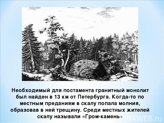 Необходимый для постамента гранитный монолит был найден в 13 км от Петербурга. Когда-то по местным преданиям в скалу попала молния, образовав в ней трещину. Среди местных жителей скалу называли «Гром-камень»