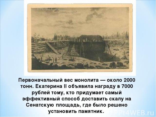 Первоначальный вес монолита — около 2000 тонн. Екатерина II объявила награду в 7000 рублей тому, кто придумает самый эффективный способ доставить скалу на Сенатскую площадь, где было решено установить памятник.