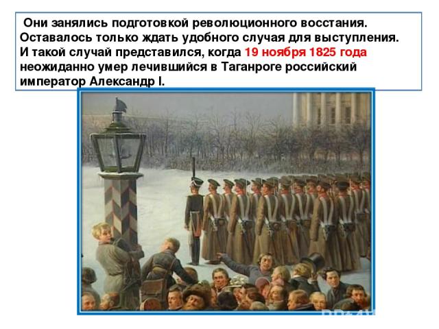 Они занялись подготовкой революционного восстания. Оставалось только ждать удобного случая для выступления. И такой случай представился, когда 19 ноября 1825 года неожиданно умер лечившийся в Таганроге российский император Александр I.