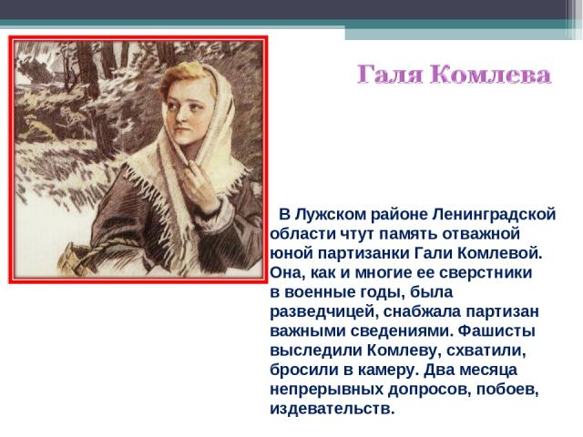 В Лужском районе Ленинградской области чтут память отважной юной партизанки Гали Комлевой. Она, как и многие ее сверстники в военные годы, была разведчицей, снабжала партизан важными сведениями. Фашисты выследили Комлеву, схватили, бросили в камеру.…