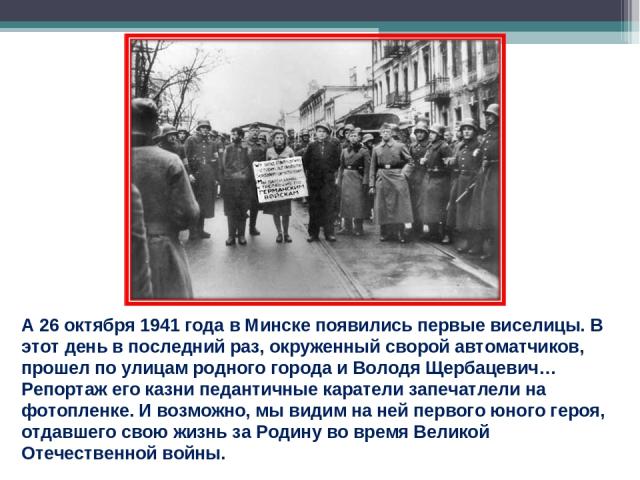 А 26 октября 1941 года в Минске появились первые виселицы. В этот день в последний раз, окруженный сворой автоматчиков, прошел по улицам родного города и Володя Щербацевич… Репортаж его казни педантичные каратели запечатлели на фотопленке. И возможн…