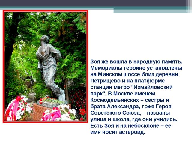 Зоя же вошла в народную память. Мемориалы героине установлены на Минском шоссе близ деревни Петрищево и на платформе станции метро 