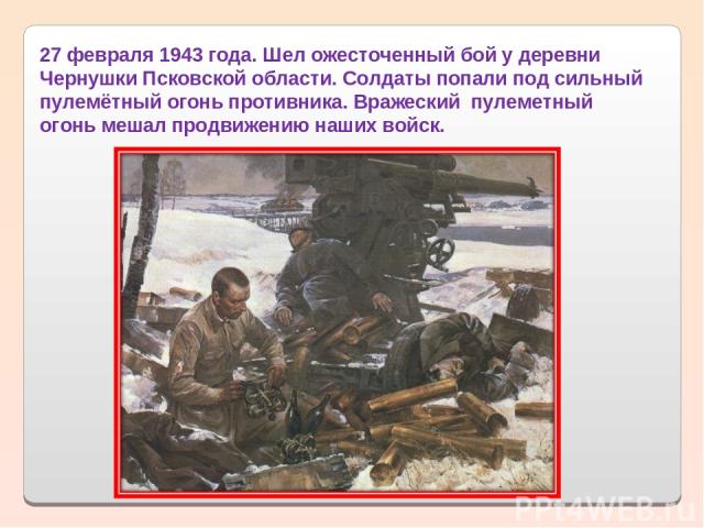 27 февраля 1943 года. Шел ожесточенный бой у деревни Чернушки Псковской области. Солдаты попали под сильный пулемётный огонь противника. Вражеский  пулеметный огонь мешал продвижению наших войск.