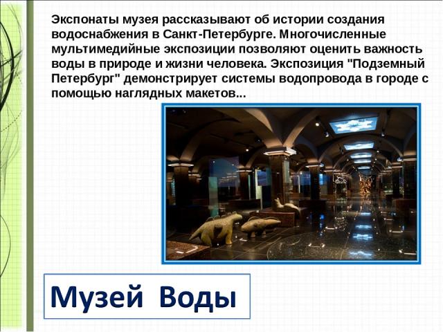 Экспонаты музея рассказывают об истории создания водоснабжения в Санкт-Петербурге. Многочисленные мультимедийные экспозиции позволяют оценить важность воды в природе и жизни человека. Экспозиция 