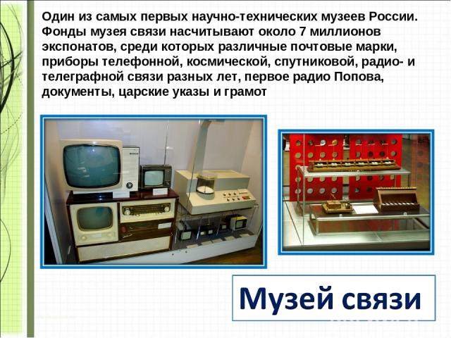 Один из самых первых научно-технических музеев России. Фонды музея связи насчитывают около 7 миллионов экспонатов, среди которых различные почтовые марки, приборы телефонной, космической, спутниковой, радио- и телеграфной связи разных лет, первое ра…