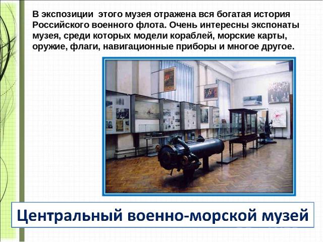 В экспозиции этого музея отражена вся богатая история Российского военного флота. Очень интересны экспонаты музея, среди которых модели кораблей, морские карты, оружие, флаги, навигационные приборы и многое другое.