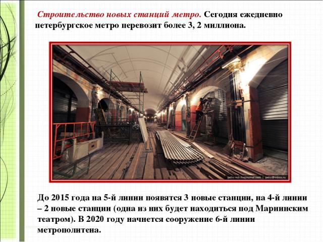 Строительство новых станций метро. Сегодня ежедневно петербургское метро перевозит более 3, 2 миллиона.  До 2015 года на 5-й линии появятся 3 новые станции, на 4-й линии – 2 новые станции (одна из них будет находиться под Мариинским театром). В 2020…