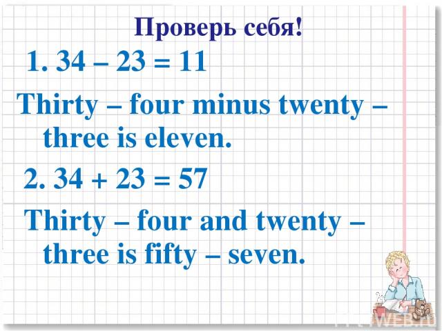 1. 34 – 23 = 11 Thirty – four minus twenty – three is eleven. 2. 34 + 23 = 57 Thirty – four and twenty – three is fifty – seven. Проверь себя!