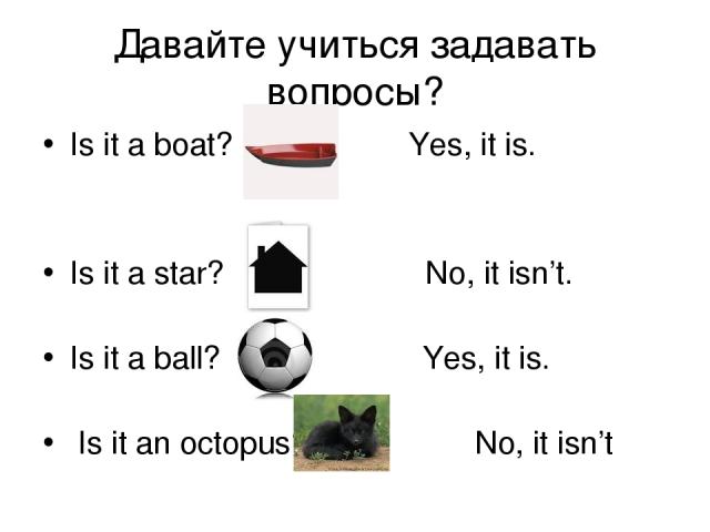 Давайте учиться задавать вопросы? Is it a boat? Yes, it is. Is it a star? No, it isn’t. Is it a ball? Yes, it is. Is it an octopus? No, it isn’t