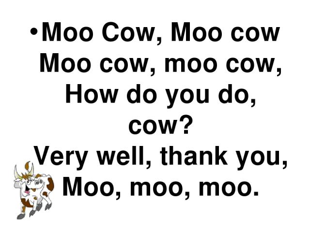 Moo Cow, Moo cow Moo cow, moo cow, How do you do, cow? Very well, thank you, Moo, moo, moo.