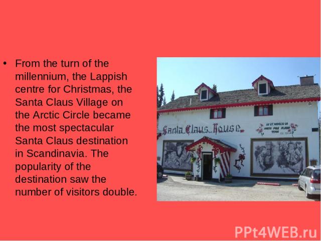 From the turn of the millennium, the Lappish centre for Christmas, the Santa Claus Village on the Arctic Circle became the most spectacular Santa Claus destination in Scandinavia. The popularity of the destination saw the number of visitors double.