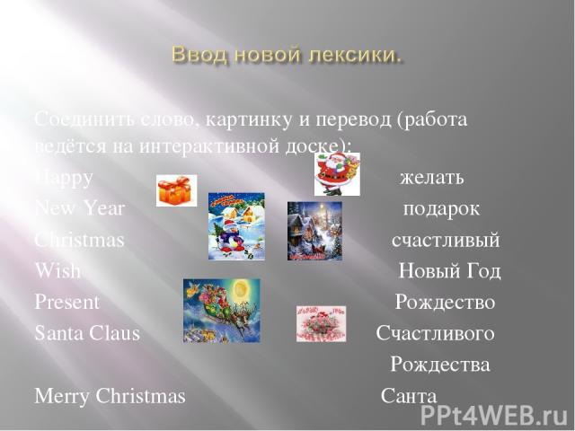 Соединить слово, картинку и перевод (работа ведётся на интерактивной доске): Happy желать New Year подарок Christmas счастливый Wish Новый Год Present Рождество Santa Claus Счастливого Рождества Merry Christmas Санта