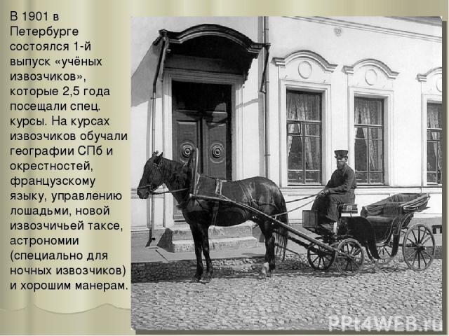 В 1901 в Петербурге состоялся 1-й выпуск «учёных извозчиков», которые 2,5 года посещали спец. курсы. На курсах извозчиков обучали географии СПб и окрестностей, французскому языку, управлению лошадьми, новой извозчичьей таксе, астрономии (специально …