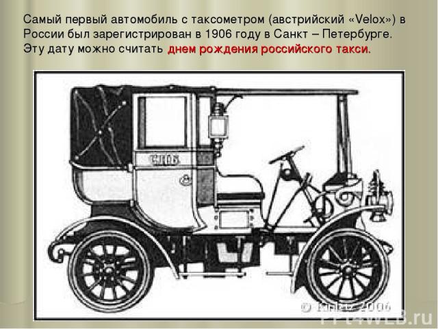 Самый первый автомобиль с таксометром (австрийский «Velox») в России был зарегистрирован в 1906 году в Санкт – Петербурге. Эту дату можно считать днем рождения российского такси.