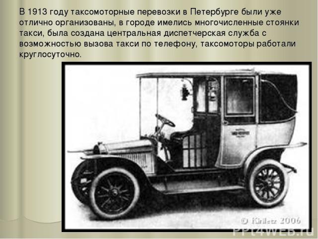 В 1913 году таксомоторные перевозки в Петербурге были уже отлично организованы, в городе имелись многочисленные стоянки такси, была создана центральная диспетчерская служба с возможностью вызова такси по телефону, таксомоторы работали круглосуточно.