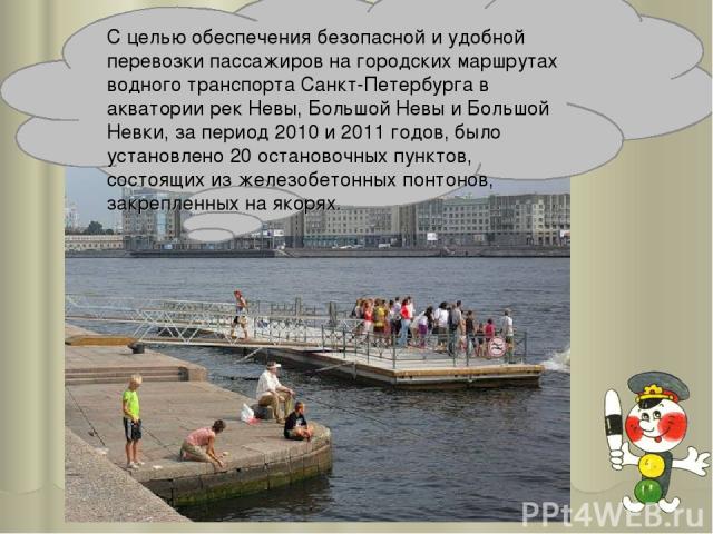 С целью обеспечения безопасной и удобной перевозки пассажиров на городских маршрутах водного транспорта Санкт-Петербурга в акватории рек Невы, Большой Невы и Большой Невки, за период 2010 и 2011 годов, было установлено 20 остановочных пунктов, состо…
