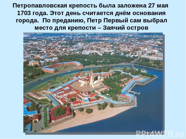Петропавловская крепость была заложена 27 мая 1703 года. Этот день считается днём основания города. По преданию, Петр Первый сам выбрал место для крепости – Заячий остров