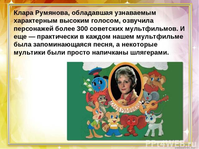 Клара Румянова, обладавшая узнаваемым характерным высоким голосом, озвучила персонажей более 300 советских мультфильмов. И еще — практически в каждом нашем мультфильме была запоминающаяся песня, а некоторые мультики были просто напичканы шлягерами. 