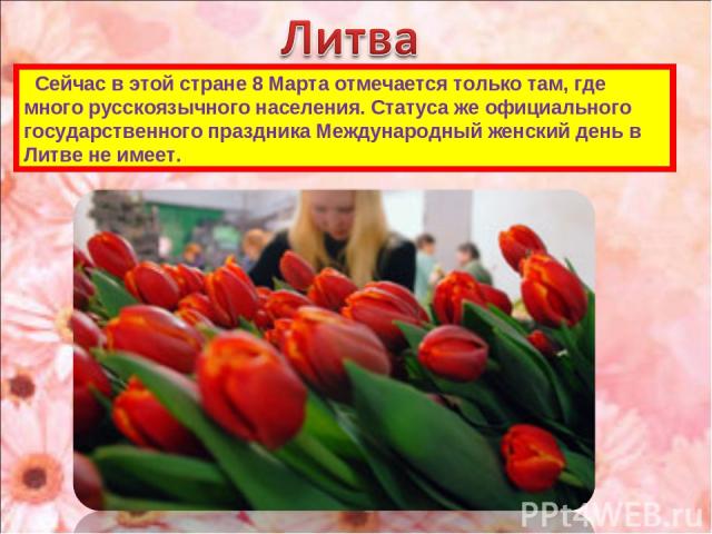 Сейчас в этой стране 8 Марта отмечается только там, где много русскоязычного населения. Статуса же официального государственного праздника Международный женский день в Литве не имеет.
