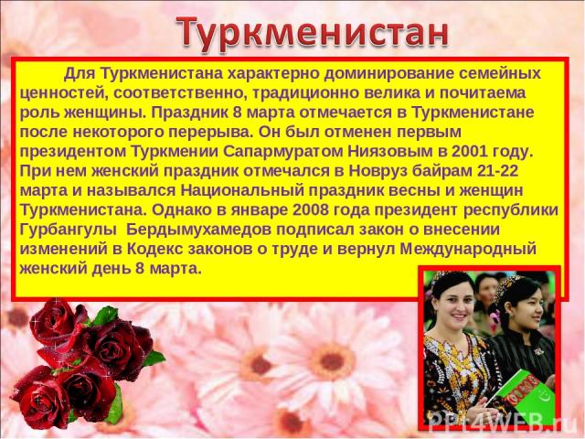 Для Туркменистана характерно доминирование семейных ценностей, соответственно, традиционно велика и почитаема роль женщины. Праздник 8 марта отмечается в Туркменистане после некоторого перерыва. Он был отменен первым президентом Туркмении Сапармурат…