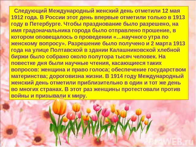 Следующий Международный женский день отметили 12 мая 1912 года. В России этот день впервые отметили только в 1913 году в Петербурге. Чтобы празднование было разрешено, на имя градоначальника города было отправлено прошение, в котором оповещалось о п…