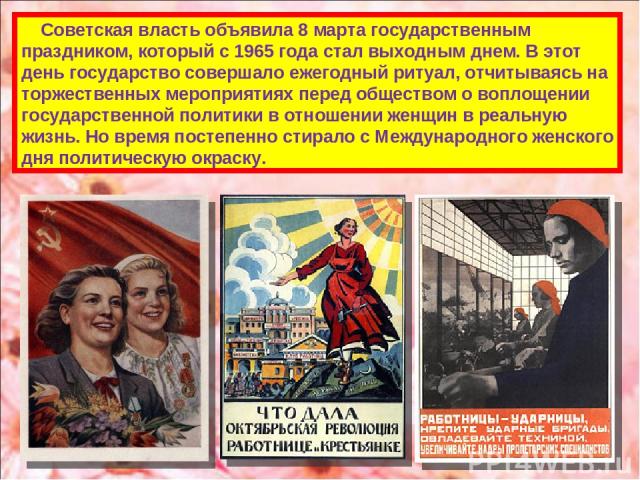 Советская власть объявила 8 марта государственным праздником, который с 1965 года стал выходным днем. В этот день государство совершало ежегодный ритуал, отчитываясь на торжественных мероприятиях перед обществом о воплощении государственной политики…
