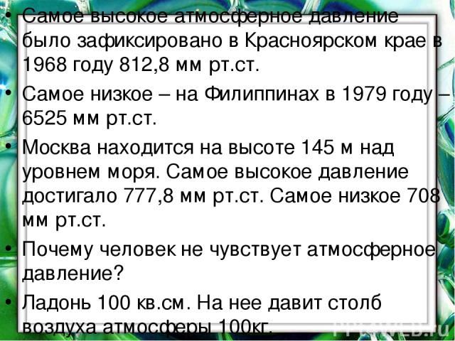 Самое высокое атмосферное давление было зафиксировано в Красноярском крае в 1968 году 812,8 мм рт.ст. Самое низкое – на Филиппинах в 1979 году – 6525 мм рт.ст. Москва находится на высоте 145 м над уровнем моря. Самое высокое давление достигало 777,8…
