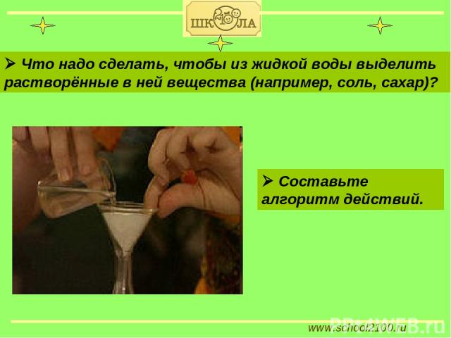 www.school2100.ru Что надо сделать, чтобы из жидкой воды выделить растворённые в ней вещества (например, соль, сахар)? Составьте алгоритм действий.
